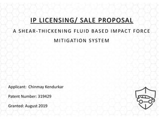 IP LICENSING/ SALE PROPOSAL
A SHEAR-THICKENING FLUID BASED IMPACT FORCE
MITIGATION SYSTEM
Applicant: Chinmay Kendurkar
Patent Number: 319429
Granted: August 2019
 