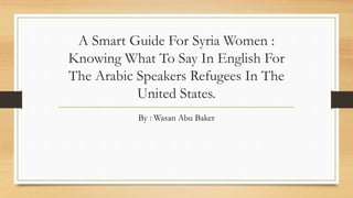 A Smart Guide For Syria Women :
Knowing What To Say In English For
The Arabic Speakers Refugees In The
United States.
By : Wasan Abu Baker
 