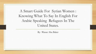 A Smart Guide For Syrian Women :
Knowing What To Say In English For
Arabic Speaking Refugees In The
United States.
By : Wasan Abu Baker
 