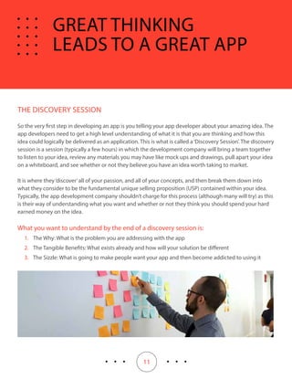 11
THE DISCOVERY SESSION
So the very first step in developing an app is you telling your app developer about your amazing idea. The
app developers need to get a high level understanding of what it is that you are thinking and how this
idea could logically be delivered as an application. This is what is called a‘Discovery Session’. The discovery
session is a session (typically a few hours) in which the development company will bring a team together
to listen to your idea, review any materials you may have like mock ups and drawings, pull apart your idea
on a whiteboard, and see whether or not they believe you have an idea worth taking to market.
It is where they‘discover’all of your passion, and all of your concepts, and then break them down into
what they consider to be the fundamental unique selling proposition (USP) contained within your idea.
Typically, the app development company shouldn’t charge for this process (although many will try) as this
is their way of understanding what you want and whether or not they think you should spend your hard
earned money on the idea.
What you want to understand by the end of a discovery session is:
1.	 The Why: What is the problem you are addressing with the app
2.	 The Tangible Benefits: What exists already and how will your solution be different
3.	 The Sizzle: What is going to make people want your app and then become addicted to using it
GREAT THINKING
LEADS TO A GREAT APP
 