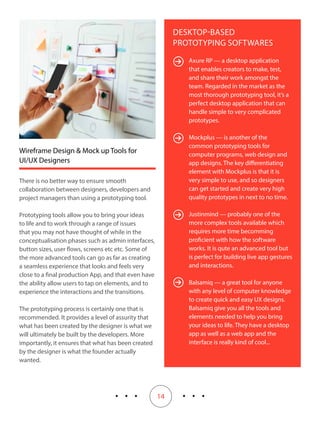14
DESKTOP-BASED
PROTOTYPING SOFTWARES
Axure RP — a desktop application
that enables creators to make, test,
and share their work amongst the
team. Regarded in the market as the
most thorough prototyping tool, it’s a
perfect desktop application that can
handle simple to very complicated
prototypes.
Mockplus — is another of the
common prototyping tools for
computer programs, web design and
app designs. The key differentiating
element with Mockplus is that it is
very simple to use, and so designers
can get started and create very high
quality prototypes in next to no time.
Justinmind — probably one of the
more complex tools available which
requires more time becomming
proficient with how the software
works. It is qute an advanced tool but
is perfect for building live app gestures
and interactions.
Balsamiq — a great tool for anyone
with any level of computer knowledge
to create quick and easy UX designs.
Balsamiq give you all the tools and
elements needed to help you bring
your ideas to life. They have a desktop
app as well as a web app and the
interface is really kind of cool...
Wireframe Design & Mock up Tools for
UI/UX Designers
There is no better way to ensure smooth
collaboration between designers, developers and
project managers than using a prototyping tool.
Prototyping tools allow you to bring your ideas
to life and to work through a range of issues
that you may not have thought of while in the
conceptualisation phases such as admin interfaces,
button sizes, user flows, screens etc etc. Some of
the more advanced tools can go as far as creating
a seamless experience that looks and feels very
close to a final production App, and that even have
the ability allow users to tap on elements, and to
experience the interactions and the transitions.
The prototyping process is certainly one that is
recommended. It provides a level of assurity that
what has been created by the designer is what we
will ultimately be built by the developers. More
importantly, it ensures that what has been created
by the designer is what the founder actually
wanted.
 