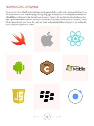 18
PLATFORMS AND LANGUAGES
There are more than 10 different mobile operating systems. In this guide we are going to be focusing on
the most common ones and their programming languages. Competition in mobile platforms really took
off in 2010 when Android really started to gain traction. This was the point at which Android started to
steal significant marketshare from the larger incumbents such as Blackberry, Apple and Symbian. A lot of
things have changed since those days and now Apple and Android hold the top spots in the Mobile OS
market followed by Windows Mobile.
 