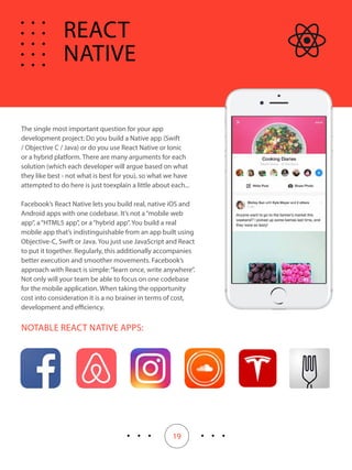 19
The single most important question for your app
development project: Do you build a Native app (Swift
/ Objective C / Java) or do you use React Native or Ionic
or a hybrid platform. There are many arguments for each
solution (which each developer will argue based on what
they like best - not what is best for you), so what we have
attempted to do here is just toexplain a little about each...
Facebook’s React Native lets you build real, native iOS and
Android apps with one codebase. It’s not a“mobile web
app”, a“HTML5 app”, or a“hybrid app”. You build a real
mobile app that’s indistinguishable from an app built using
Objective-C, Swift or Java. You just use JavaScript and React
to put it together. Regularly, this additionally accompanies
better execution and smoother movements. Facebook’s
approach with React is simple:“learn once, write anywhere”.
Not only will your team be able to focus on one codebase
for the mobile application. When taking the opportunity
cost into consideration it is a no brainer in terms of cost,
development and efficiency.
NOTABLE REACT NATIVE APPS:
REACT
NATIVE
 
