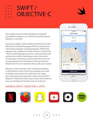 20
If you decide to go for native development instead of
cross-platform solutions, you will have to decide between
Objective-C and Swift.
According to Apple,“Swift combines the performance and
efficiency of compiled languages with the simplicity and
interactivity of popular scripting languages.” While there
appears to be a significant number of reasons to love Swift
- like the‘rapid’development process, improved safety and
performance, and the vibrant open source community,
the language is still a long way from perfection. There are
as many arguments for and against choosing Swift over
Objective C and so it is important that you do your research.
What you need to consider when choosing to go Native
vs React Native or Ionic is this: If you go Native, you need
to develop and maintain two code bases. This means
you need a team with experience in both Java and Swift/
Objective C (likely two teams). If you choose React Native or
Ionic, you develop and maintain only one code base.
NOTABLE SWIFT / OBJECTIVE-C APPS:
SWIFT /
OBJECTIVE-C
 