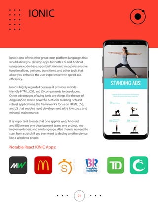 21
Ionic is one of the other great cross platform languages that
would allow you develop apps for both iOS and Android
using one code-base. Apps built on Ionic incorporate native
functionalities, gestures, transitions, and other tools that
allow you enhance the user experience with speed and
efficiency.
Ionic is highly regarded because it provides mobile-
friendly HTML, CSS, and JS components to developers.
Other advantages of using Ionic are things like the use of
AngularJS to create powerful SDKs for building rich and
robust applications, the framework’s focus on HTML, CSS,
and JS that enables rapid development, ultra low costs, and
minimal maintenance.
It is important to note that one app for web, Android,
and iOS means one development team, one project, one
implementation, and one language. Also there is no need to
start from scratch if you ever want to deploy another device
like a Windows phone.
Notable React IONIC Apps:
IONIC
 