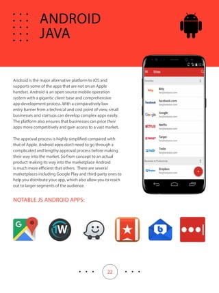 22
Android is the major alternative platform to iOS and
supports some of the apps that are not on an Apple
handset. Android is an open source mobile operation
system with a gigantic client base and comprehensive
app development process. With a comparatively low
entry barrier from a technical and cost point of view, small
businesses and startups can develop complex apps easily.
The platform also ensures that businesses can price their
apps more competitively and gain access to a vast market.
The approval process is highly simplified compared with
that of Apple. Android apps don’t need to go through a
complicated and lengthy approval process before making
their way into the market. So from concept to an actual
product making its way into the marketplace Android
is much more efficient that others. There are several
marketplaces including Google Play and third-party ones to
help you distribute your app, which also allow you to reach
out to larger segments of the audience.
NOTABLE JS ANDROID APPS:
ANDROID
JAVA
 