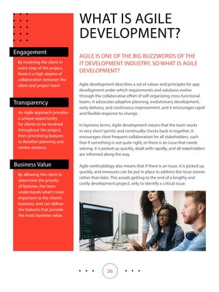 26
By involving the client in
every step of the project,
there is a high degree of
collaboration between the
client and project team
Engagement
WHAT IS AGILE
DEVELOPMENT?
AGILE IS ONE OF THE BIG BUZZWORDS OF THE
IT DEVELOPMENT INDUSTRY. SO WHAT IS AGILE
DEVELOPMENT?
Agile development describes a set of values and principles for app
development under which requirements and solutions evolve
through the collaborative effort of self-organizing cross-functional
teams. It advocates adaptive planning, evolutionary development,
early delivery, and continuous improvement, and it encourages rapid
and flexible response to change.
In laymens terms, Agile development means that the team works
in very short‘sprints’and continually checks back in together. It
encourages close frequent collaboration for all stakeholders, such
that if something is not quite right, or there is an issue that needs
solving, it is picked up quickly, dealt with rapidly, and all stakeholders
are informed along the way.
Agile methodology also means that if there is an issue, it is picked up
quickly, and measures can be put in place to address the issue sooner
rather than later. This avoids getting to the end of a lengthy and
costly development project, only to identify a critical issue.
An Agile approach provides
a unique opportunity
for clients to be involved
throughout the project,
from prioritising features
to iteration planning and
review sessions.
Transparency
By allowing the client to
determine the priority
of features, the team
understands what’s most
important to the client’s
business, and can deliver
the features that provide
the most business value.
Business Value
 