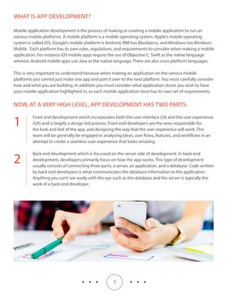 7
1
2
WHAT IS APP DEVELOPMENT?
Mobile application development is the process of making or creating a mobile application to run on
various mobile platforms. A mobile platform is a mobile operating system. Apple’s mobile operating
system is called iOS, Google’s mobile platform is Android, RIM has Blackberry, and Windows has Windows
Mobile. Each platform has its own rules, regulations, and requirements to consider when making a mobile
application. For instance iOS mobile apps require the use of Objective C, Swift as the native language
whereas Android mobile apps use Java as the native language. There are also cross platform languages.
This is very important to understand because when making an application on the various mobile
platforms you cannot just make one app and port it over to the next platform. You must carefully consider
how and what you are building. In addition you must consider what application stores you wish to have
your mobile application highlighted in, as each mobile application store has its own set of requirements.
NOW, AT A VERY HIGH LEVEL, APP DEVELOPMENT HAS TWO PARTS:
Front end development which incorporates both the user interface (UI) and the user experience
(UX) and is largely a design led process. Front end developers are the ones responsible for
the look and feel of the app, and designing the way that the user experience will work. This
team will be generally be engaged in analysing ideas, user flows, features, and workflows in an
attempt to create a seamless user experience that looks amazing.
Back end development which is focussed on the server side of development. In back end
development, developers primarily focus on how the app works. This type of development
usually consists of connecting three parts: a server, an application, and a database. Code written
by back end developers is what communicates the database information to the application.
Anything you can’t see easily with the eye such as the database and the server is typically the
work of a back end developer.
 
