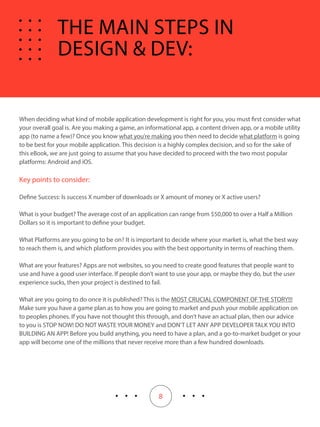 8
When deciding what kind of mobile application development is right for you, you must first consider what
your overall goal is. Are you making a game, an informational app, a content driven app, or a mobile utility
app (to name a few)? Once you know what you’re making you then need to decide what platform is going
to be best for your mobile application. This decision is a highly complex decision, and so for the sake of
this eBook, we are just going to assume that you have decided to proceed with the two most popular
platforms: Android and iOS.
Key points to consider:
Define Success: Is success X number of downloads or X amount of money or X active users?
What is your budget? The average cost of an application can range from $50,000 to over a Half a Million
Dollars so it is important to define your budget.
What Platforms are you going to be on? It is important to decide where your market is, what the best way
to reach them is, and which platform provides you with the best opportunity in terms of reaching them.
What are your features? Apps are not websites, so you need to create good features that people want to
use and have a good user interface. If people don’t want to use your app, or maybe they do, but the user
experience sucks, then your project is destined to fail.
What are you going to do once it is published? This is the MOST CRUCIAL COMPONENT OF THE STORY!!!
Make sure you have a game plan as to how you are going to market and push your mobile application on
to peoples phones. If you have not thought this through, and don’t have an actual plan, then our advice
to you is STOP NOW! DO NOT WASTE YOUR MONEY and DON’T LET ANY APP DEVELOPER TALK YOU INTO
BUILDING AN APP! Before you build anything, you need to have a plan, and a go-to-market budget or your
app will become one of the millions that never receive more than a few hundred downloads.
THE MAIN STEPS IN
DESIGN & DEV:
 