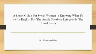 A Smart Guide For Syrian Women : Knowing What To
say In English For The Arabic Speakers Refugees In The
United States.
By : Wasan Abu Baker
 