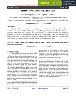 International Journal of Computer Techniques -– Volume 3 Issue 4, July - Aug 2016
ISSN : 2394-2231 http://www.ijctjournal.org Page 130
A SMART MOBILE APPS FOR BLIND USER
1
Ms. Kalpanagayathri M., 2
Ms. Sangeetha Lakshmi G.,
1
M.Phil Research Scholar, Department of Computer Science DKM College for Women (Autonomous), Vellore,
TamilNadu, India.
2
Assisant Professor, Department of Computer Science DKM College for Women (Autonomous), Vellore, TamilNadu,
India.
-------------------------------------------************************----------------------------------------
Abstract:
Although mobile devices include accessibility features available for visually impaired users, the user
interface of the majority of the mobile apps is designed for sighted people. It is clear that "Design for
Usability" differs depending if the final user is a sighted user or a visually impaired user. This paper
introduces the concept of "Low vision Mobile App Portal", which provides a way to access mobile apps
specifically designed for visually impaired users. Some design aspects will be described. Preliminary results
show some of the low vision controls specifically design for visually impaired users.
Keywords— Design; Mobile App; visually impaired; blind; Usability; low vision mobile portal;
accessibility; iOS; iphone
-------------------------------------------************************----------------------------------------
I. INTRODUCTION
This research work deals about deals about
design, mobile App design centered on low vision users.
The concept of Universal Design has been widely used in
several fields, such as architecture of product design. This
term was coined by the Architect Ronald L. Mace, and
refers to the idea of designing products to be aesthetic and
usable by everyone, regardless of their age, ability or
status in life.The most common adjectives used when
referring to universal design are: simple, intuitive,
equitable, flexibility, perceptible or tolerance for error.
The term Universal Design is closely related to other terms
such us accessibility or usability.With the appearance of
the new technologies, the term accessibility is extended to
computer accessibility. The majority of the operative
systems include new and innovative solutions for people
with disabilities. See Fig 1Due the growth of Internet,
there is a specific section inside computer accessibility
dealing with web accessibility.Some authors have written
about this topic, describing assistive technologies for web
browsing: speech.
When mobile phones started to emerge on the
market, their accessibility was less complex. Blind people
practically had to memorize the layout of the phone's
keypad, which is very similar to regular phones,
practically with two extra needed keys, send and cancel.
After learning these keys, it was possible to use most of
the phone's functionality, even without being able to see
the display. Of course, initially caller id was not available,
but in practice that was the only difference.
As mobile phones started to become more
advanced, it required more and more effort to make
mobile phones accessible to blind people. Phone
manufacturers started to build voice recognition into their
still simple phones. While access was very different for
blind and sighted people, at least it was possible to use the
phone book, check phone status, etc, even if the achievable
functionality was limited. After the voice recognition
features, phone manufacturers started to build a more
complex voice response system into the phones, so some
of the menus were able to announce the current item, and
the phone's response to user interaction. However, this
still only provided limited functionalities.
RESEARCH ARTICLE OPEN ACCESS
 