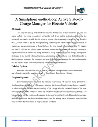 Embedded systems Ph:7842522786 9948887244

A Smartphone-in-the-Loop Active State-ofCharge Manager for Electric Vehicles
Abstract:
The urge to quickly and effectively respond to the need of new solutions for safe and
green mobility is being recognized worldwide both from public institutions and from the
Industrial automotive world. In this context, recent efforts converge toward electric vehicles
(EVs), which seem to be the most promising technology to achieve the needed reduction of
greenhouse gas emissions and to form the basis for new models of urban mobility. As electric
and hybrid vehicles are gaining more and more popularity also among the average consumers,
significant research efforts are being devoted to study and design active energy management
strategies. In the hybrid vehicles literature, optimization problems have been defined in order to
design optimal strategies for managing the power distribution between the combustion engine
and the electric motor so as to achieve fuel consumption minimization.

Existing System:
Gasoline vehicles were used in most of countries, since petrol and diesel is available
scarcely and expense for gasoline vehicle is much higher than electric vehicles.

Proposed System:
Environmental concerns and the steadily decreasing oil supplies have promoted a
significant interest in electric vehicles as a solution for the mobility of the near future, especially
in urban environments. The correct handling of the energy behavior on board is one of the most
critical problems to be addressed. Here we developed a robot car which runs using battery. The
battery status will be continuously updated to the user’s mobile through Bluetooth technology.
Android application has been developed to receive the battery status; ultrasonic sensor is also
used to detect the obstacle on its way to prevent accidents.

skesystems@gmail.com

Vijayawada

Hyderabad

Page 1

 