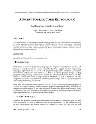 International Journal of Computer Science, Engineering and Information Technology (IJCSEIT), Vol. 4, No.3, June 2014
DOI : 10.5121/ijcseit.2014.4303 23
A SMART SOURCE CODE EDITORFOR C
Amit Barve1
and Brijendra Kumar Joshi2
1
Asst. Professor,CSE, VIIT Pune,India
2
Professor, MCTE,Mhow, India
ABSTRACT
With the availability of code editors, program writing becomes very easy. The Available code editors are
for writing sequential programs. These editors are unable to perform preprocessing on source code that is
required for parallel lexical analysis. In this paper we present a smart editor which automatically
performs preprocessing while writing a program. By the use of this editor substantial amount of time can
be saved in lexical analysis process.
KEYWORDS
Parallel Lexical Analysis, Pivot locations, Constructs.
1.INTRODUCTION
With the advancement in programming languages, the program writing becomes a tedious job
because of several reasons viz. various overloaded functions, support for other programming
languages, deprecation etc. To solve such programming problems Integrated Development
Environments (IDEs) came into existence. An IDE is a software program designed to help
programmers by providing comprehensive facilities for software development. Most of the IDEs
contain a source code editor, a compiler and/or interpreter. An IDE is beneficial for auto-
completion, automatic code generation, refactoring, maintaining a view of files, showing errors
and warnings and running unit tests etc.
Most IDEs are designed to write sequential code and follow sequential programming approach.
There is still scope for writing parallel programs, preprocessing and performing parallel lexical
analysis and syntax analysis. In this paper we present a smart editor which enables writing source
code in a way that suits parallel lexical analysis of programs by marking pivot locations without
requiring a separate pass of the source code for the purpose.
2. IMPORTANT IDEs
NetBeans IDE provides code analyzers and editors for working with Java technologies and other
latest technologies like Java SE Embedded, and Java ME Embedded. The IDE also has a variety
of new enhancements that further improve its support for Maven [1] and Java EE with
 