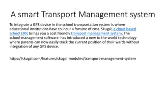 A smart Transport Management system
To integrate a GPS device in the school transportation system is where
educational institutions have to incur a fortune of cost. Skugal, a cloud based
school ERP, brings you a cost friendly transport management system. The
school management software has introduced a new to the world technology
where parents can now easily track the current position of their wards without
integration of any GPS device.
https://skugal.com/features/skugal-modules/transport-management-system
 