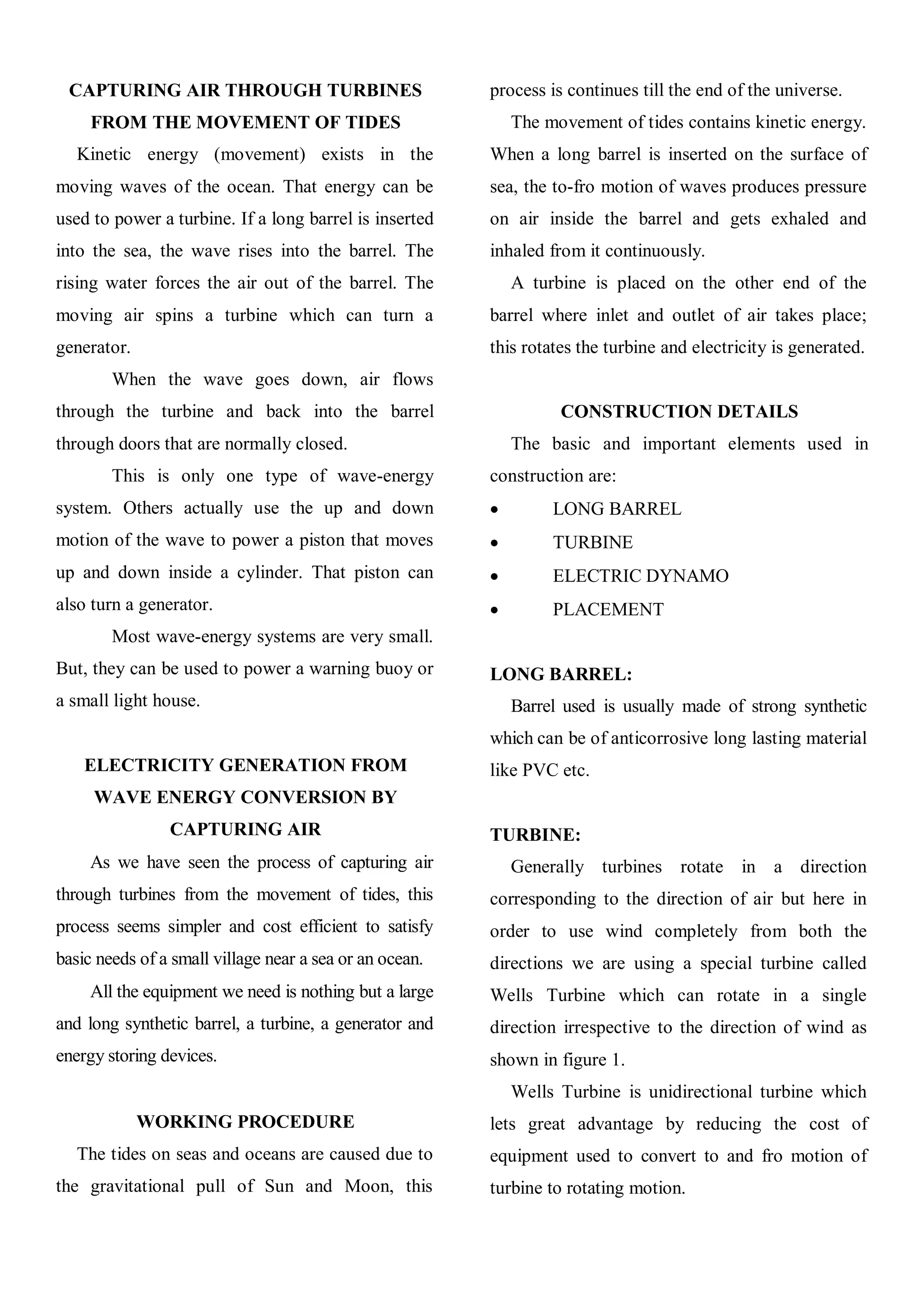 CAPTURING AIR THROUGH TURBINES                          process is continues till the end of the universe.
     FROM THE MOVEMENT OF TIDES                              The movement of tides contains kinetic energy.
   Kinetic energy (movement) exists in the               When a long barrel is inserted on the surface of
moving waves of the ocean. That energy can be            sea, the to-fro motion of waves produces pressure
used to power a turbine. If a long barrel is inserted    on air inside the barrel and gets exhaled and
into the sea, the wave rises into the barrel. The        inhaled from it continuously.
rising water forces the air out of the barrel. The           A turbine is placed on the other end of the
moving air spins a turbine which can turn a              barrel where inlet and outlet of air takes place;
generator.                                               this rotates the turbine and electricity is generated.
        When the wave goes down, air flows
through the turbine and back into the barrel                       CONSTRUCTION DETAILS
through doors that are normally closed.                      The basic and important elements used in
        This is only one type of wave-energy             construction are:
system. Others actually use the up and down                      LONG BARREL
motion of the wave to power a piston that moves                  TURBINE
up and down inside a cylinder. That piston can                   ELECTRIC DYNAMO
also turn a generator.                                           PLACEMENT
        Most wave-energy systems are very small.
But, they can be used to power a warning buoy or         LONG BARREL:
a small light house.                                         Barrel used is usually made of strong synthetic
                                                         which can be of anticorrosive long lasting material
    ELECTRICITY GENERATION FROM                          like PVC etc.
     WAVE ENERGY CONVERSION BY
                CAPTURING AIR                            TURBINE:
     As we have seen the process of capturing air            Generally turbines rotate in a direction
through turbines from the movement of tides, this        corresponding to the direction of air but here in
process seems simpler and cost efficient to satisfy      order to use wind completely from both the
basic needs of a small village near a sea or an ocean.   directions we are using a special turbine called
     All the equipment we need is nothing but a large    Wells Turbine which can rotate in a single
and long synthetic barrel, a turbine, a generator and    direction irrespective to the direction of wind as
energy storing devices.                                  shown in figure 1.
                                                             Wells Turbine is unidirectional turbine which
             WORKING PROCEDURE                           lets great advantage by reducing the cost of
   The tides on seas and oceans are caused due to        equipment used to convert to and fro motion of
the gravitational pull of Sun and Moon, this             turbine to rotating motion.
 