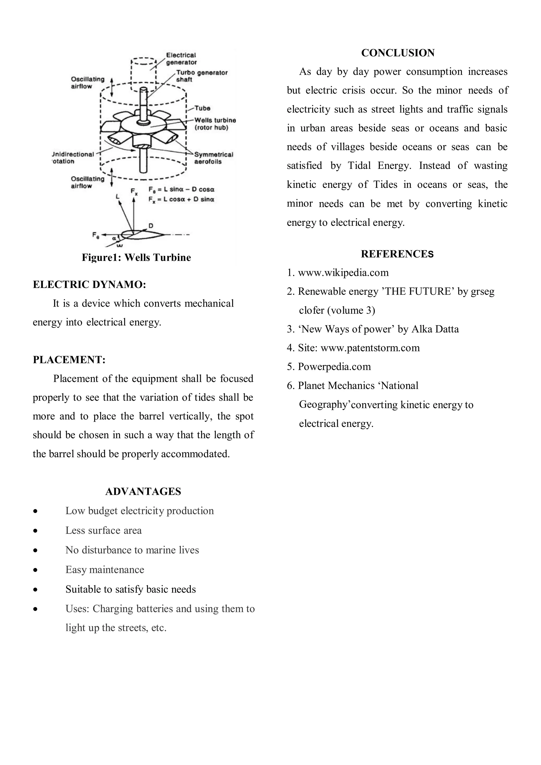 CONCLUSION
                                                         As day by day power consumption increases
                                                       but electric crisis occur. So the minor needs of
                                                       electricity such as street lights and traffic signals
                                                       in urban areas beside seas or oceans and basic
                                                       needs of villages beside oceans or seas can be
                                                       satisfied by Tidal Energy. Instead of wasting
                                                       kinetic energy of Tides in oceans or seas, the
                                                       minor needs can be met by converting kinetic
                                                       energy to electrical energy.


           Figure1: Wells Turbine                                       REFERENCES
                                                       1. www.wikipedia.com
ELECTRIC DYNAMO:
                                                       2. Renewable energy ’THE FUTURE’ by grseg
    It is a device which converts mechanical
                                                         clofer (volume 3)
energy into electrical energy.
                                                       3. ‘New Ways of power’ by Alka Datta
                                                       4. Site: www.patentstorm.com
PLACEMENT:
                                                       5. Powerpedia.com
    Placement of the equipment shall be focused
                                                       6. Planet Mechanics ‘National
properly to see that the variation of tides shall be
                                                         Geography’converting kinetic energy to
more and to place the barrel vertically, the spot
                                                         electrical energy.
should be chosen in such a way that the length of
the barrel should be properly accommodated.


                 ADVANTAGES
      Low budget electricity production
      Less surface area
      No disturbance to marine lives
      Easy maintenance
      Suitable to satisfy basic needs
      Uses: Charging batteries and using them to
       light up the streets, etc.
 