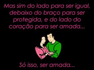 Mas sim do lado para ser igual,Mas sim do lado para ser igual,
debaixo do braço para serdebaixo do braço para ser
protegida, e do lado doprotegida, e do lado do
coração para ser amada...coração para ser amada...
Só isso, ser amada...Só isso, ser amada...
 
