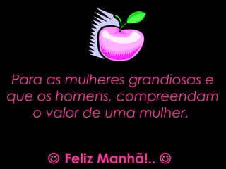 Para as mulheres grandiosas ePara as mulheres grandiosas e
que os homens, compreendamque os homens, compreendam
o valor de uma mulher.o valor de uma mulher.
 Feliz Manhã!.. 
 