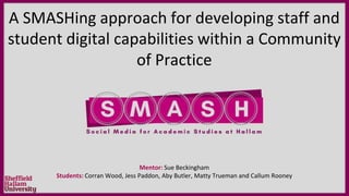 A SMASHing approach for developing staff and
student digital capabilities within a Community
of Practice
Mentor: Sue Beckingham
Students: Corran Wood, Jess Paddon, Aby Butler, Matty Trueman and Callum Rooney
 