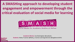 A SMASHing approach to developing student
engagement and empowerment through the
critical evaluation of social media for learning
Academic Mentor: Sue Beckingham @suebecks
Students: Matty Trueman @Matty_Trueman and Gag Warinch @GagWarinchSHU
 