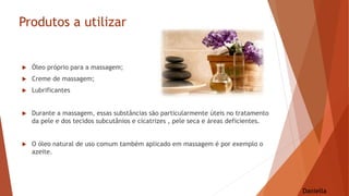 Produtos a utilizar
 Óleo próprio para a massagem;
 Creme de massagem;
 Lubrificantes
 Durante a massagem, essas substâncias são particularmente úteis no tratamento
da pele e dos tecidos subcutânios e cicatrizes , pele seca e áreas deficientes.
 O óleo natural de uso comum também aplicado em massagem é por exemplo o
azeite.
Daniella
 