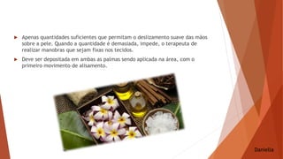  Apenas quantidades suficientes que permitam o deslizamento suave das mãos
sobre a pele. Quando a quantidade é demasiada, impede, o terapeuta de
realizar manobras que sejam fixas nos tecidos.
 Deve ser depositada em ambas as palmas sendo aplicada na área, com o
primeiro movimento de alisamento.
Daniella
 
