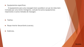  Equipamentos específicos;
O equipamento para uma massagem bem sucedida é um par de mãos bem
treinadas por uma mente inteligente, contudo há outros equipamentos
importantes e outros metodos de massagen.
 Toalhas;
 Roupa interior descartáveis (cuecas);
 Essências.
Daniella
 