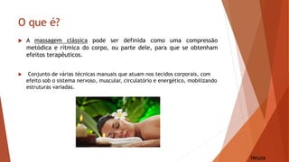 O que é?
 A massagem clássica pode ser definida como uma compressão
metódica e rítmica do corpo, ou parte dele, para que se obtenham
efeitos terapêuticos.
 Conjunto de várias técnicas manuais que atuam nos tecidos corporais, com
efeito sob o sistema nervoso, muscular, circulatório e energético, mobilizando
estruturas variadas.
Neuza
 