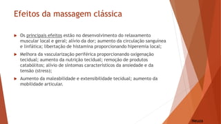 Efeitos da massagem clássica
Neuza
 Os principais efeitos estão no desenvolvimento do relaxamento
muscular local e geral; alívio da dor; aumento da circulação sanguínea
e linfática; libertação de histamina proporcionando hiperemia local;
 Melhora da vascularização periférica proporcionando oxigenação
tecidual; aumento da nutrição tecidual; remoção de produtos
catabólitos; alívio de síntomas característicos da ansiedade e da
tensão (stress);
 Aumento da maleabilidade e extensibilidade tecidual; aumento da
mobilidade articular.
 