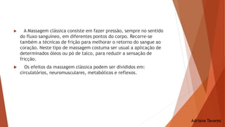  A Massagem clássica consiste em fazer pressão, sempre no sentido
do fluxo sanguíneo, em diferentes pontos do corpo. Recorre-se
também a técnicas de frição para melhorar o retorno do sangue ao
coração. Neste tipo de massagem costuma ser usual a aplicação de
determinados óleos ou pó de talco, para reduzir a sensação de
fricção.
 Os efeitos da massagem clássica podem ser divididos em:
circulatórios, neuromusculares, metabólicos e reflexos.
Adriana Tavares
 
