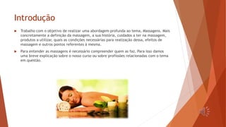 Introdução
 Trabalho com o objetivo de realizar uma abordagem profunda ao tema, Massagens. Mais
concretamente a definição da massagem, a sua história, cuidados a ter na massagem,
produtos a utilizar, quais as condições necessárias para realização dessa, efeitos de
massagem e outros pontos referentes à mesma.
 Para entender as massagens é necessário compreender quem as faz. Para isso damos
uma breve explicação sobre o nosso curso ou sobre profissões relacionadas com o tema
em questão.
 