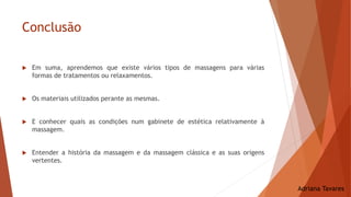 Conclusão
Adriana Tavares
 Em suma, aprendemos que existe vários tipos de massagens para várias
formas de tratamentos ou relaxamentos.
 Os materiais utilizados perante as mesmas.
 E conhecer quais as condições num gabinete de estética relativamente à
massagem.
 Entender a história da massagem e da massagem clássica e as suas origens
vertentes.
 