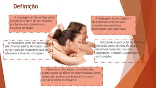 Estimula a circulação, a mobilidade,
elasticidade ou alívio de determinadas dores
corporais, pode curar traumas físicos e
aliviar o stress psicológico.
A massagem é um conjunto
de técnicas estéticas que
consiste em manobras
praticadas num individuo.
A massagem é tão antiga como
a própria origem do ser humano,
é a forma mais primitiva e
intuitiva de tratar.
Definição
A massagem pode ser aplicada
em diversas partes do corpo, tendo
vários tipos de massagens que se
adequam a diversas situações.
Utilizando a aplicação de força ou
vibração sobre tecidos do corpo,
incluindo músculos, tecidos
conectivos, tendões, ligamentos e
articulações.
 