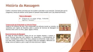História da Massagem
É dificil encontrar fontes concretas que nos ajudem a perceber a sua evolução. Contudo para que lá
cheguemos, temos de analisar certos passos ou pessoas relaccionadas com o seu desenvolvimento.
Comprovação de Antiguidade na linha de Tempo
Usada já há milhares de anos, fato comprovado em pinturas murais ou tumulos, em
ceramicas com registo de desenhos sobre a pratica de tecnicas de Massagem em
diversos sitios como na china, japão, Egipto e Pérsia.
Desenvolvimento da Massagem
Ao longo de vários milênios, deixou de ser um simples amassar, e passou a
existir técnicas descritas com objetivo de reequilibrar o funcionamento do
corpo e reestabelecer o bem estar fisico, psiquico ou emocional. Cada cultura,
com base nessa, desenvolveu o seu próprio estilo de massagem. Referente ao
antigo como ao moderno, pois o surgir de novas técnicas é regular.
Palavra Massagem
 Originou-se no grego antigo, traduzido
significa “amassar”.
Adriana Alves
 