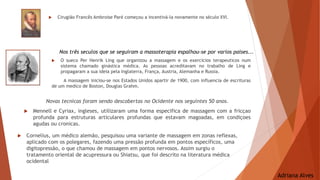  Cirugião Francês Ambroise Paré começou a incentivá-la novamente no século XVI.
 O sueco Per Henrik Ling que organizou a massagem e os exercicios terapeuticos num
sistema chamado ginástica médica. As pessoas acreditavam no trabalho de Ling e
propagaram a sua ideia pela Inglaterra, França, Austria, Alemanha e Russia.
A massagem iniciou-se nos Estados Unidos apartir de 1900, com influencia de escrituras
de um medico de Boston, Douglas Grahm.
Novas tecnicas foram sendo descobertas no Ocidente nos seguintes 50 anos.
 Mennell e Cyriax, ingleses, utilizaram uma forma especifica de massagem com a fricçao
profunda para estruturas articulares profundas que estavam magoadas, em condiçoes
agudas ou cronicas.
Nos três seculos que se seguiram a massoterapia espalhou-se por varios paises...
 Cornelius, um médico alemão, pesquisou uma variante de massagem em zonas reflexas,
aplicado com os polegares, fazendo uma pressão profunda em pontos específicos, uma
digitopressão, o que chamou de massagem em pontos nervosos. Assim surgiu o
tratamento oriental de acupressura ou Shiatsu, que foi descrito na literatura médica
ocidental
Adriana Alves
 