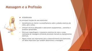 Massagem e a Profissão
 A Estéticista
As principais funções de uma esteticista:
 Atendimento ao cliente e aconselhamento sobre cuidados esteticos de
mãos, pés e unhas.
 Utilizam técnicas adequadas e selecionam equipamentos , utensilios e
produtos apropriados.
 Efectuam maquilhagens, tratamento esteticos de rosto e corpo,
realização de massagens utilizando processos manuais ou equipamentos
eletricos.
 Alguns nomes sao importantes para o desenvolvimento do esteticismo,
um deles Hipocrates que tambem desenvolveu a massagem.
Adriana Alves
 