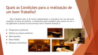 Quais as Condições para a realização de
um bom Trabalho?
Para trabalhar bem e de forma independente é necessário ter um percurso
completo na área de estética. A estéticista pode trabalhar para outros ou ter o
seu gabinetes e prestar os seus serviços com a máxima atenção a:
 Temperatura ambiente;
 Silêncio ou música ambiente;
 Mãos quentes;
 Obscuridade;
 Marquesa confortável.
Daniella
 