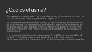 ¿Qué es el asma?
El asma es una enfermedad pulmonar obstructiva y difusa caracterizada por
tos, dificultad para respirar y sonidos en el pecho.
Es una enfermedad inflamatoria crónica de las vías aéreas situadas dentro
de los pulmones. La característica que define al asma es la inflamación de
los bronquios, lo cual conduce a que se hagan más gruesos y de luz más
estrecha, produzcan más moco y sus fibras musculares se contraigan con
más facilidad.
Los bronquios inflamados son excesivamente irritables y muy sensibles al
contacto con distintas sustancias inhalantes y ante determinadas
situaciones, estímulos que en conjunto se llaman agentes desencadenantes.

 
