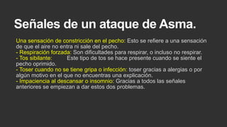 Señales de un ataque de Asma.
Una sensación de constricción en el pecho: Esto se refiere a una sensación
de que el aire no entra ni sale del pecho.
- Respiración forzada: Son dificultades para respirar, o incluso no respirar.
- Tos sibilante:
Este tipo de tos se hace presente cuando se siente el
pecho oprimido.
- Toser cuando no se tiene gripa o infección: toser gracias a alergias o por
algún motivo en el que no encuentras una explicación.
- Impaciencia al descansar o insomnio: Gracias a todos las señales
anteriores se empiezan a dar estos dos problemas.

 