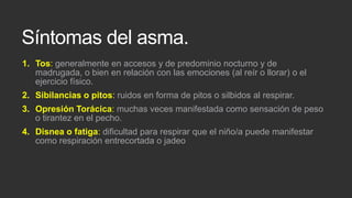 Síntomas del asma.
1. Tos: generalmente en accesos y de predominio nocturno y de
madrugada, o bien en relación con las emociones (al reír o llorar) o el
ejercicio físico.
2. Sibilancias o pitos: ruidos en forma de pitos o silbidos al respirar.
3. Opresión Torácica: muchas veces manifestada como sensación de peso
o tirantez en el pecho.
4. Disnea o fatiga: dificultad para respirar que el niño/a puede manifestar
como respiración entrecortada o jadeo

 