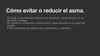 Cómo evitar o reducir el asma.
No fume, ni permita que fumen en su presencia, especialmente en su
domicilio y trabajo.
No respire en ambientes contaminados, especialmente en su lugar de
trabajo.
Evite y prevenga las infecciones respiratorias y resfriados.

 