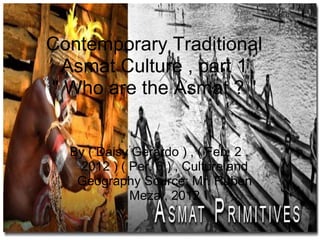 Contemporary Traditional
 Asmat Culture , part 1
" Who are the Asmat ? "


  By ( Daisy Gerardo ) , ( Feb. 2 ,
   2012 ) ( Per. 6 ) , Culture and
   Geography Source: Mr. Ruben
            Meza , 2012
 