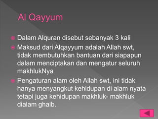 Dalam Alquran disebut sebanyak 3 kali
 Maksud dari Alqayyum adalah Allah swt,
tidak membutuhkan bantuan dari siapapun
dalam menciptakan dan mengatur seluruh
makhlukNya
 Pengaturan alam oleh Allah swt, ini tidak
hanya menyangkut kehidupan di alam nyata
tetapi juga kehidupan makhluk- makhluk
dialam ghaib.
 