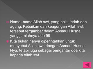  Nama- nama Allah swt, yang baik, indah dan
agung. Kebaikan dan keagungan Allah swt,
tersebut tergambar dalam Asmaul Husna
yang jumlahnya ada 99
 Kita bukan hanya diperintahkan untuk
menyebut Allah swt, dnegan Asmaul Husna-
Nya, tetapi juga sebagai pengantar doa kita
kepada Allah swt.
 