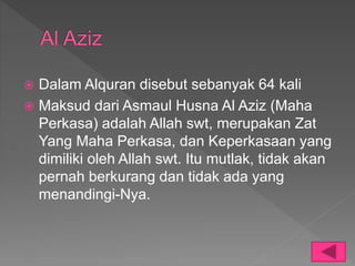  Dalam Alquran disebut sebanyak 64 kali
 Maksud dari Asmaul Husna Al Aziz (Maha
Perkasa) adalah Allah swt, merupakan Zat
Yang Maha Perkasa, dan Keperkasaan yang
dimiliki oleh Allah swt. Itu mutlak, tidak akan
pernah berkurang dan tidak ada yang
menandingi-Nya.
 