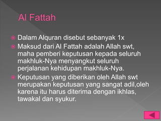 Dalam Alquran disebut sebanyak 1x
 Maksud dari Al Fattah adalah Allah swt,
maha pemberi keputusan kepada seluruh
makhluk-Nya menyangkut seluruh
perjalanan kehidupan makhluk-Nya.
 Keputusan yang diberikan oleh Allah swt
merupakan keputusan yang sangat adil,oleh
karena itu harus diterima dengan ikhlas,
tawakal dan syukur.
 