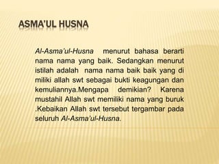 ASMA’UL HUSNA
Al-Asma’ul-Husna menurut bahasa berarti
nama nama yang baik. Sedangkan menurut
istilah adalah nama nama baik baik yang di
miliki allah swt sebagai bukti keagungan dan
kemuliannya.Mengapa demikian? Karena
mustahil Allah swt memiliki nama yang buruk
.Kebaikan Allah swt tersebut tergambar pada
seluruh Al-Asma’ul-Husna.
 