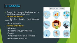ETIOLOGÍA
 Existen dos factores implicados en la
aparición y desarrollo del asma.
• Factores del huésped:
- Genéticos (atopia, hiperreactividad
bronquial).
- Otros (obesidad).
• Factores ambientales:
- Alérgenos.
- Infecciones (VRS, parainfluenzae).
- Tabaco.
- Contaminación ambiental/doméstica
- Dieta: lactancia materna.
 