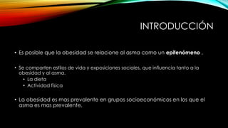 INTRODUCCIÓN
• Es posible que la obesidad se relacione al asma como un epifenómeno ,
• Se comparten estilos de vida y exposiciones sociales, que influencia tanto a la
obesidad y al asma.
• La dieta
• Actividad física

• La obesidad es mas prevalente en grupos socioeconómicos en los que el
asma es mas prevalente.

 