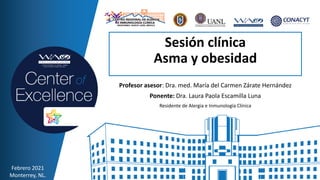 Sesión clínica
Asma y obesidad
Profesor asesor: Dra. med. María del Carmen Zárate Hernández
Ponente: Dra. Laura Paola Escamilla Luna
Residente de Alergia e Inmunología Clínica
Febrero 2021
Monterrey, NL.
 